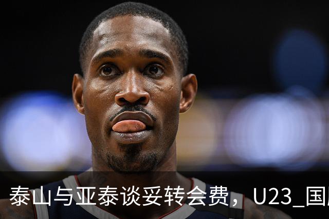 泰山与亚泰谈妥转会费，U23 国脚中卫遭蓉城截胡，补强计划全盘落空